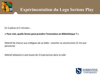 Expérimentation du Lego Serious Play
En 5 pièces et 5 minutes :
« Pour moi, quelle forme peut prendre l’innovation en Bibliothèque ? »
Debrief de chacun aux collègues de sa table : raconter sa construction (1 min par
personne)
Debrief aléatoire à voix haute de 3-4 personnes dans la salle
 