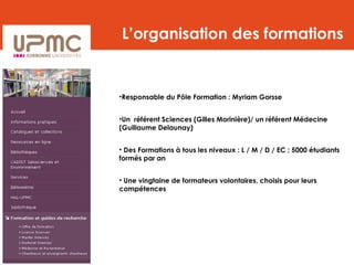 L’organisation des formations
•Responsable du Pôle Formation : Myriam Gorsse
•Un référent Sciences (Gilles Morinière)/ un référent Médecine
(Guillaume Delaunay)
• Des Formations à tous les niveaux : L / M / D / EC ; 5000 étudiants
formés par an
• Une vingtaine de formateurs volontaires, choisis pour leurs
compétences
 