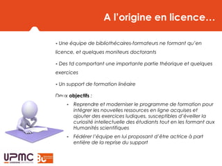 A l’origine en licence…
- Une équipe de bibliothécaires-formateurs ne formant qu’en
licence, et quelques moniteurs doctorants
- Des td comportant une importante partie théorique et quelques
exercices
- Un support de formation linéaire
Deux objectifs :
- Reprendre et moderniser le programme de formation pour
intégrer les nouvelles ressources en ligne acquises et
ajouter des exercices ludiques, susceptibles d’éveiller la
curiosité intellectuelle des étudiants tout en les formant aux
Humanités scientifiques
- Fédérer l’équipe en lui proposant d’être actrice à part
entière de la reprise du support
 