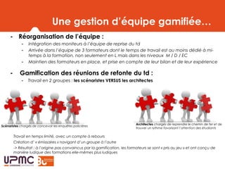 Une gestion d’équipe gamifiée…
- Réorganisation de l’équipe :
- Intégration des moniteurs à l’équipe de reprise du td
- Arrivée dans l’équipe de 3 formateurs dont le temps de travail est au moins dédié à mi-
temps à la formation, non seulement en L mais dans les niveaux M / D / EC
- Maintien des formateurs en place, et prise en compte de leur bilan et de leur expérience
- Gamification des réunions de refonte du td :
- Travail en 2 groupes : les scénaristes VERSUS les architectes
Travail en temps limité, avec un compte à rebours
Création d’ « émissaires » navigant d’un groupe à l’autre
-> Résultat : à l’origine pas convaincus par la gamification, les formateurs se sont « pris au jeu » et ont conçu de
manière ludique des formations elle-mêmes plus ludiques
Scénaristes chargés de concevoir les enquêtes policières
Architectes chargés de reprendre le chemin de fer et de
trouver un rythme favorisant l’attention des étudiants
 
