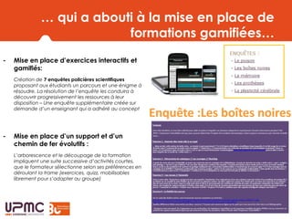 … qui a abouti à la mise en place de
formations gamifiées…
- Mise en place d’exercices interactifs et
gamifiés:
Création de 7 enquêtes policières scientifiques
proposant aux étudiants un parcours et une énigme à
résoudre. La résolution de l’enquête les conduira à
découvrir progressivement les ressources à leur
disposition – Une enquête supplémentaire créée sur
demande d’un enseignant qui a adhéré au concept
- Mise en place d’un support et d’un
chemin de fer évolutifs :
L’arborescence et le découpage de la formation
impliquent une suite successive d’activités courtes,
que le formateur sélectionne selon ses préférences en
déroulant la trame (exercices, quizz, mobilisables
librement pour s’adapter au groupe)
 