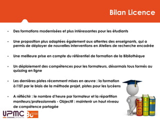 Bilan- Des formations modernisées et plus intéressantes pour les étudiants
- Une proposition plus adaptées également aux attentes des enseignants, qui a
permis de déployer de nouvelles interventions en Ateliers de recherche encadrée
- Une meilleure prise en compte du référentiel de formation de la Bibliothèque
- Un déploiement des compétences pour les formateurs, désormais tous formés au
quizzing en ligne
- Les dernières pistes récemment mises en œuvre : la formation
à l’IST par le biais de la méthode projet, pistes pour les lycéens de terminale
- A réfléchir : le nombre d’heure par formateur et la répartition
moniteurs/professionnels - Objectif : maintenir un haut niveau
de compétence partagée
Bilan Licence
 