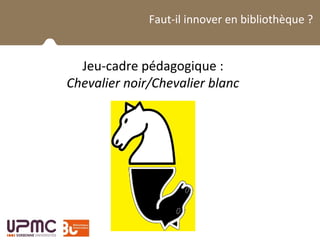 La BUPMC et son public
Faut-il innover en bibliothèque ?
Jeu-cadre pédagogique :
Chevalier noir/Chevalier blanc
 