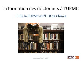 La formation des doctorants à l’UPMC
      L’IFD, la BUPMC et l’UFR de Chimie




                 Journées URFIST 2010
 