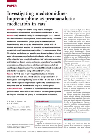 PAPER
Investigating medetomidine-
buprenorphine as preanaesthetic
medication in cats
OBJECTIVES: The objective of this study was to investigate
medetomidine-buprenorphine preanaesthetic medication in cats.
METHODS: Forty American Society of Anesthesiologists (ASA) I female
catswereenrolledinthisprospective,blinded,clinicalstudy.Catswere
randomised into one of four groups: group M30 were injected
intramuscularly with 30 mg/kg medetomidine, groups M101B,
M301B and M501B received 10, 30 and 50 mg/kg of medetomidine,
respectively, each in combination with 20 mg/kg buprenorphine. After
30 minutes, a sedation score was allocated. Anaesthesia was induced
using intravenous propofol and maintained using isoflurane in oxygen,
whilecatsunderwentovariohysterectomy.Heartrate,respiratoryrate,
end-tidalcarbondioxidetensionandoxygensaturationofhaemoglobin
were recorded. Atipamezole was administered intramuscularly at
volatileagentdiscontinuation.Timetakentolifttheirhead,sitinsternal
and stand were recorded along with quality of recovery.
RESULTS: M301B cats required significantly less isoflurane
compared with M30 cats. Heart rate and oxygen saturation of
haemoglobin were significantly lower in M501B cats than in M30
cats. All M1B groups experienced significantly better recoveries
compared with the medetomidine only M30 control group.
CLINICAL SIGNIFICANCE: The addition of buprenorphine to medetomidine
preanaesthetic medication in cats reduces volatile agent vaporiser
setting and improves the quality of recovery from anaesthesia.
N. J. GRINT, J. BURFORD* AND
A. H. A. DUGDALE
Journal of Small Animal Practice (2009)
50, 73–81
DOI: 10.1111/j.1748-5827.2008.00688.x
INTRODUCTION
Cats may be more difficult to restrain for
intravenous catheter placement and induc-
tion of anaesthesia than dogs because of
theirtemperament.Anidealpreanaesthetic
medicant would calm and sedate an ani-
mal, provide analgesia and muscle relaxa-
tion and reduce the dose requirements
for both anaesthetic induction and mainte-
nance agents.
Opioids are commonly utilised in prea-
naesthetic medication. Historically, opioid
use in cats has been controversialbecause of
maniacal reactions to high doses (Watts
and others 1973); however, opioids do
provide useful analgesia in this species
(Robertson and Taylor 2004b). Buprenor-
phine has been demonstrated to produce
better postoperative analgesia than mor-
phine (Stanway and others 2002) with a
prolonged duration of analgesia. A thermal
nociceptive study (Robertson and others
2003) also corroborated this longer dura-
tion of action. Slingsby and Waterman-
Pearson (1998) demonstrated a better
overall clinical assessment of the analgesia
afforded by buprenorphine compared with
pethidine in cats, and Dobbins and others
(2002) reported a higher analgesic efficacy
of buprenorphine compared with oxymor-
phone and ketoprofen.
Opioids have synergistic actions with
alpha-2-adrenergic agonists because of
their sharing of postreceptor mechanisms
of action (Sanders 2008) and similar re-
ceptor locations. Medetomidine is a com-
monly used premedicant in small animal
practice. Medetomidine is an alpha-2-
adrenergic agonist, licensed for use in cats
in the UK and is a potent analgesic (Maze
and Tranquilli 1991). It produces sedation
by acting at the locus coeruleus (Scheinin
and Schwinn 1992), while the anxiolysis
created is through suppression of the
reticular-activating system.
The aim of this study was to investigate
how different preanaesthetic drug combi-
nations affected sedation, intraoperative
and recovery from anaesthesia characteris-
tics in cats. Namely, we chose to investigate
the effect on these perioperative character-
istics of (1) combining medetomidine with
buprenorphine compared with medeto-
midine alone and (2) increasing doses
of medetomidine in the medetomidine-
buprenorphine combination groups.
METHODS
This study was conducted with the
approval of the University of Liverpool’s
ethical committee and with written
Division of Veterinary Anaesthesia and *Division
of Equine Studies, University of Liverpool,
Leahurst, Neston, Wirral CH64 7TE
Journal of Small Animal Practice  Vol 50 February 2009 Ó 2009 British Small Animal Veterinary Association 73
 
