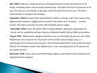     May 2006 In Mexico, Congress passes a bill legalizing the private personal use of all
     drugs, including opium and all opiate-based drugs. President Vicente Fox promises to to
     sign the measure, but buckles a day later under US government pressure. The bill is
     referred back to Congress for changes.

    September 2006The head of the United Nations Office on Drugs and Crime reports that
     Afghanistan's harvest in 2006 will be around 6,100 metric tons of opium - a world
     record. This figure amounts to some 92% of global opium supply.

1.    November 2006 S enior UK police officer Howard Roberts advocates legalization of
      heroin and its availability without charge on National Health Service (NHS) prescription.

    August 2007 Afghanistan's poppy production rises an estimated 15 percent over 2006.
     Afghanistan now accounts for 95 percent of the world's opium poppy crop, a 3
     percentage point increase over last year. The US State Department's top counternarcotics
     official Tom Schweich claims that Afghanistan is now "providing close to 95 percent of
     the world's heroin".

    November 2008 Swiss voters overwhelmingly endorse a permanent and comprehensive
     legalized heroin program.
 