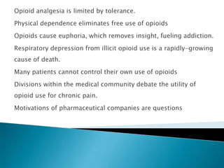 Opioid analgesia is limited by tolerance.
Physical dependence eliminates free use of opioids
Opioids cause euphoria, which removes insight, fueling addiction.

Respiratory depression from illicit opioid use is a rapidly-growing
cause of death.
Many patients cannot control their own use of opioids
Divisions within the medical community debate the utility of
opioid use for chronic pain.
Motivations of pharmaceutical companies are questions
 