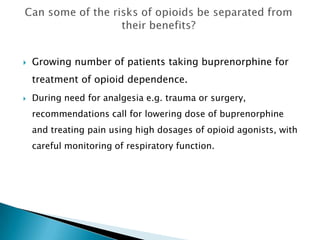    Growing number of patients taking buprenorphine for
    treatment of opioid dependence.
   During need for analgesia e.g. trauma or surgery,
    recommendations call for lowering dose of buprenorphine
    and treating pain using high dosages of opioid agonists, with
    careful monitoring of respiratory function.
 