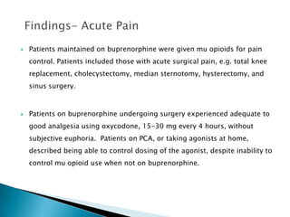    Patients maintained on buprenorphine were given mu opioids for pain
    control. Patients included those with acute surgical pain, e.g. total knee
    replacement, cholecystectomy, median sternotomy, hysterectomy, and
    sinus surgery.



   Patients on buprenorphine undergoing surgery experienced adequate to
    good analgesia using oxycodone, 15-30 mg every 4 hours, without
    subjective euphoria. Patients on PCA, or taking agonists at home,
    described being able to control dosing of the agonist, despite inability to
    control mu opioid use when not on buprenorphine.
 