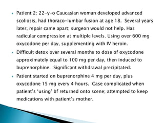    Patient 2: 22-y-o Caucasian woman developed advanced
    scoliosis, had thoraco-lumbar fusion at age 18. Several years
    later, repair came apart; surgeon would not help. Has
    radicular compression at multiple levels. Using over 600 mg
    oxycodone per day, supplementing with IV heroin.
   Difficult detox over several months to dose of oxycodone
    approximately equal to 100 mg per day, then induced to
    buprenorphine. Significant withdrawal precipitated.
   Patient started on buprenorphine 4 mg per day, plus
    oxycodone 15 mg every 4 hours. Case complicated when
    patient‟s „using‟ bf returned onto scene; attempted to keep
    medications with patient‟s mother.
 