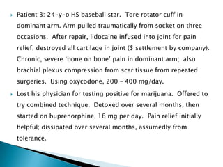   Patient 3: 24-y-o HS baseball star. Tore rotator cuff in
    dominant arm. Arm pulled traumatically from socket on three
    occasions. After repair, lidocaine infused into joint for pain
    relief; destroyed all cartilage in joint ($ settlement by company).
    Chronic, severe „bone on bone‟ pain in dominant arm; also
    brachial plexus compression from scar tissue from repeated
    surgeries. Using oxycodone, 200 – 400 mg/day.
   Lost his physician for testing positive for marijuana. Offered to
    try combined technique. Detoxed over several months, then
    started on buprenorphine, 16 mg per day. Pain relief initially
    helpful; dissipated over several months, assumedly from
    tolerance.
 