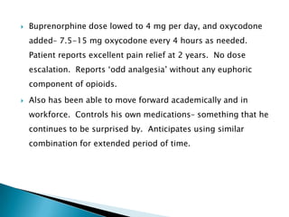    Buprenorphine dose lowed to 4 mg per day, and oxycodone
    added– 7.5-15 mg oxycodone every 4 hours as needed.
    Patient reports excellent pain relief at 2 years. No dose
    escalation. Reports „odd analgesia‟ without any euphoric
    component of opioids.
   Also has been able to move forward academically and in
    workforce. Controls his own medications– something that he
    continues to be surprised by. Anticipates using similar
    combination for extended period of time.
 