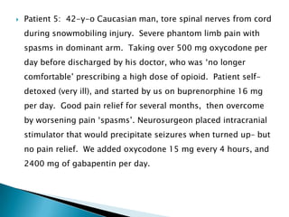   Patient 5: 42-y-o Caucasian man, tore spinal nerves from cord
    during snowmobiling injury. Severe phantom limb pain with
    spasms in dominant arm. Taking over 500 mg oxycodone per
    day before discharged by his doctor, who was „no longer
    comfortable‟ prescribing a high dose of opioid. Patient self-
    detoxed (very ill), and started by us on buprenorphine 16 mg
    per day. Good pain relief for several months, then overcome
    by worsening pain „spasms‟. Neurosurgeon placed intracranial
    stimulator that would precipitate seizures when turned up– but
    no pain relief. We added oxycodone 15 mg every 4 hours, and
    2400 mg of gabapentin per day.
 