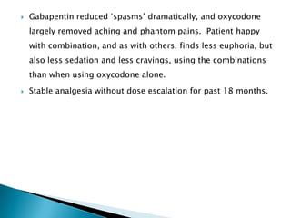    Gabapentin reduced „spasms‟ dramatically, and oxycodone
    largely removed aching and phantom pains. Patient happy
    with combination, and as with others, finds less euphoria, but
    also less sedation and less cravings, using the combinations
    than when using oxycodone alone.
   Stable analgesia without dose escalation for past 18 months.
 