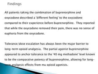 All patients taking the combination of buprenorphine and
oxycodone described a 'different feeling' to the oxycodone
compared to their experience before buprenorphine. They reported
that while the oxycodone removed their pain, there was no sense of
euphoria from the oxycodone.


Tolerance/dose escalation has always been the major barrier to
long-term opioid analgesia. The partial agonist buprenorphine
appeared to anchor tolerance to the '40 mg methadone' level known
to be the comparative potency of buprenorphine, allowing for long-
term analgesic effects from mu opioid agonists.
 