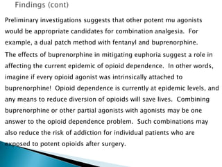 Preliminary investigations suggests that other potent mu agonists
would be appropriate candidates for combination analgesia. For
example, a dual patch method with fentanyl and buprenorphine.
The effects of buprenorphine in mitigating euphoria suggest a role in
affecting the current epidemic of opioid dependence. In other words,
imagine if every opioid agonist was intrinsically attached to
buprenorphine! Opioid dependence is currently at epidemic levels, and
any means to reduce diversion of opioids will save lives. Combining
buprenorphine or other partial agonists with agonists may be one
answer to the opioid dependence problem. Such combinations may
also reduce the risk of addiction for individual patients who are
exposed to potent opioids after surgery.
 