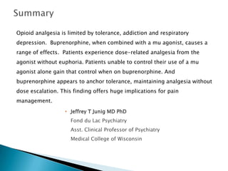 Opioid analgesia is limited by tolerance, addiction and respiratory
depression. Buprenorphine, when combined with a mu agonist, causes a
range of effects. Patients experience dose-related analgesia from the
agonist without euphoria. Patients unable to control their use of a mu
agonist alone gain that control when on buprenorphine. And
buprenorphine appears to anchor tolerance, maintaining analgesia without
dose escalation. This finding offers huge implications for pain
management.
                   Jeffrey T Junig MD PhD
                     Fond du Lac Psychiatry
                     Asst. Clinical Professor of Psychiatry
                     Medical College of Wisconsin
 