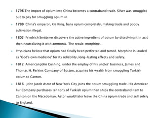    1796 The import of opium into China becomes a contraband trade. Silver was smuggled

    out to pay for smuggling opium in.

   1799 China's emperor, Kia King, bans opium completely, making trade and poppy

    cultivation illegal.

   1803 Friedrich Sertürner discovers the active ingredient of opium by dissolving it in acid

    then neutralizing it with ammonia. The result: morphine.

   Physicians believe that opium had finally been perfected and tamed. Morphine is lauded

    as "God's own medicine" for its reliability, long-lasting effects and safety.

   1812 American John Cushing, under the employ of his uncles' business, James and

    Thomas H. Perkins Company of Boston, acquires his wealth from smuggling Turkish

    opium to Canton.

   1816 John Jacob Astor of New York City joins the opium smuggling trade. His American

    Fur Company purchases ten tons of Turkish opium then ships the contraband item to

    Canton on the Macedonian. Astor would later leave the China opium trade and sell solely

    to England.
 