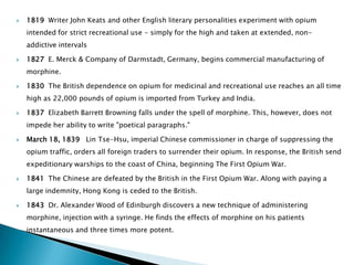    1819 Writer John Keats and other English literary personalities experiment with opium
    intended for strict recreational use - simply for the high and taken at extended, non-
    addictive intervals

   1827 E. Merck & Company of Darmstadt, Germany, begins commercial manufacturing of
    morphine.

   1830 The British dependence on opium for medicinal and recreational use reaches an all time
    high as 22,000 pounds of opium is imported from Turkey and India.

   1837 Elizabeth Barrett Browning falls under the spell of morphine. This, however, does not
    impede her ability to write "poetical paragraphs."

   March 18, 1839 Lin Tse-Hsu, imperial Chinese commissioner in charge of suppressing the
    opium traffic, orders all foreign traders to surrender their opium. In response, the British send
    expeditionary warships to the coast of China, beginning The First Opium War.

   1841 The Chinese are defeated by the British in the First Opium War. Along with paying a
    large indemnity, Hong Kong is ceded to the British.

   1843 Dr. Alexander Wood of Edinburgh discovers a new technique of administering
    morphine, injection with a syringe. He finds the effects of morphine on his patients
    instantaneous and three times more potent.
 