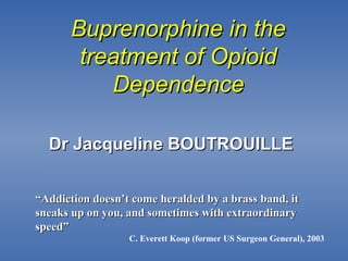 Buprenorphine in theBuprenorphine in the
treatment of Opioidtreatment of Opioid
DependenceDependence
““Addiction doesn’t come heralded by a brass band, itAddiction doesn’t come heralded by a brass band, it
sneaks up on you, and sometimes with extraordinarysneaks up on you, and sometimes with extraordinary
speed”speed”
C. Everett Koop (former US Surgeon General), 2003
Dr Jacqueline BOUTROUILLEDr Jacqueline BOUTROUILLE
 