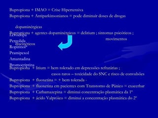 Bupropiona + IMAO = Crise Hipertensiva Bupropiona + Antiparkinsonianos = pode diminuir doses de drogas  dopaminérgicas Bupropiona + agentes dopaminérgicos = delirium ; sintomas psicóticos ;  movimentos  discinéticos Bupropiona  + litium = bem tolerado em depressões refratárias ; casos raros – toxicidade do SNC e risco de convulsões Bupropiona  + fluoxetina = + bem tolerada - Bupropiona  + fluoxetina em pacientes com Transtorno de Pânico = exacerbar Bupropiona  + Carbamazepina = diminui concentração plasmática da 1ª Bupropiona  + ácido Valpróico = diminui a concentração plasmática do 2º Levodopa  Pergolida Ropirinol* Pramipexol Amantadina Bromocriptina 