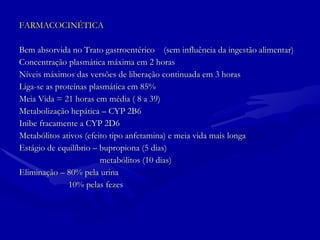 FARMACOCINÉTICA Bem absorvida no Trato gastroentérico  (sem influência da ingestão alimentar) Concentração plasmática máxima em 2 horas Níveis máximos das versões de liberação continuada em 3 horas Liga-se as proteínas plasmática em 85% Meia Vida = 21 horas em média ( 8 a 39) Metabolização hepática – CYP 2B6 Inibe fracamente a CYP 2D6 Metabólitos ativos (efeito tipo anfetamina) e meia vida mais longa Estágio de equilíbrio – bupropiona (5 dias) metabólitos (10 dias)  Eliminação – 80% pela urina 10% pelas fezes 