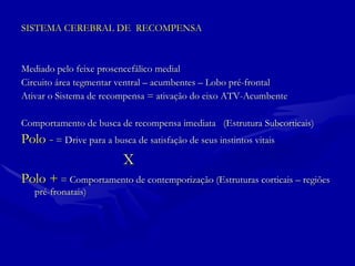 SISTEMA CEREBRAL DE  RECOMPENSA Mediado pelo feixe prosencefálico medial  Circuito área tegmentar ventral – acumbentes – Lobo pré-frontal Ativar o Sistema de recompensa = ativação do eixo ATV-Acumbente Comportamento de busca de recompensa imediata  (Estrutura Subcorticais) Polo -  = Drive para a busca de satisfação de seus instintos vitais X Polo +  = Comportamento de contemporização (Estruturas corticais – regiões pré-fronatais)  