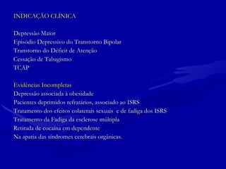 INDICAÇÃO CLÍNICA Depressão Maior Episódio Depressivo do Transtorno Bipolar Transtorno do Déficit de Atenção Cessação de Tabagismo TCAP Evidências Incompletas Depressão associada à obesidade Pacientes deprimidos refratários, associado ao ISRS Tratamento dos efeitos colaterais sexuais  e de fadiga dos ISRS Tratamento da Fadiga da esclerose múltipla Retirada de cocaína em dependente Na apatia das síndromes cerebrais orgânicas. 