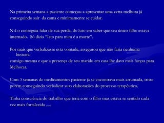 Na primeira semana a paciente começou a apresentar uma certa melhora já  conseguindo sair  da cama e minimamente se cuidar.  N ã o conseguia falar de sua perda, do luto em saber que seu único filho estava internado.  Só dizia “Isto para mim é a morte”.  Por mais que verbalizasse esta vontade, assegurou que não faria nenhuma besteira  consigo mesma e que a presença de seu marido em casa lhe dava mais forças para Melhorar. Com 3 semanas de medicamentos paciente já se encontrava mais arrumada, triste  porém conseguindo verbalizar suas elaborações do processo terapêutico.  Tinha consciência do trabalho que teria com o filho mas estava se sentido cada  vez mais fortalecida ..... 