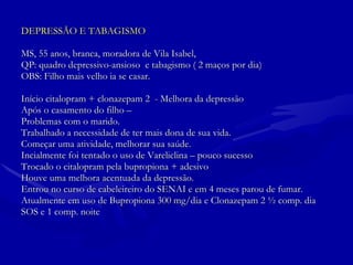 DEPRESSÃO E TABAGISMO MS, 55 anos, branca, moradora de Vila Isabel,  QP: quadro depressivo-ansioso  e tabagismo ( 2 maços por dia)  OBS: Filho mais velho ia se casar. Início citalopram + clonazepam 2  - Melhora da depressão  Após o casamento do filho – Problemas com o marido.  Trabalhado a necessidade de ter mais dona de sua vida. Começar uma atividade, melhorar sua saúde. Incialmente foi tentado o uso de Vareliclina – pouco sucesso Trocado o citalopram pela bupropiona + adesivo  Houve uma melhora acentuada da depressão.  Entrou no curso de cabeleireiro do SENAI e em 4 meses parou de fumar.  Atualmente em uso de Bupropiona 300 mg/dia e Clonazepam 2 ½ comp. dia  SOS e 1 comp. noite  
