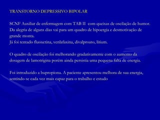 TRANSTORNO DEPRESSIVO BIPOLAR SCNF Auxiliar de enfermagem com TAB II  com queixas de oscilação de humor. Da alegria de alguns dias vai para um quadro de hipoergia e desmotivação de  grande monta. Já foi tentado fluoxetina, venlafaxina, divalproato, litium. O quadro de oscilação foi melhorando gradativamente com o aumento da  dosagem de lamotrigina porém ainda persistia uma pequena falta de energia. Foi introduzido a bupropiona. A paciente apresentou melhora de sua energia,  sentindo-se cada vez mais capaz para o trabalho e estudo 