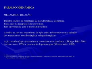 FARMACODINÂMICA MECANISMO DE AÇÃO  Inibidor seletivo da recaptação de noradrenalina e dopamina,  Fraca ação na recaptação da serotonina,  Sem interferência com a monoaminoxidase.  Acredita-se que seu mecanismo de ação esteja relacionado com a inibição dos mecanismos noradrenérgicos e dopaminérgicos 1   Ação noradrenérgica (mecanismos envolvidos não são claros  ( Dong e Blier, 2001;  Ascher e cols., 1995) e pouca ação dopaminérgica (Meyer e cols., 2002) 2 1 – Bula do medicamento – Zetron 2 - Eficácia da bupropiona no tratamento do TDAH. Uma revisão sistemática e análise crítica de evidências,  Daniel Segenreich 1  Paulo Mattos 2 ,ver Psiquiatria Clínica, vol 31 no.3 São Paulo  2004  