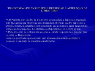 TRANSTORNO DE ANSIEDADE E DEPRESSÃO E ALTERAÇÃO DA LIBIDO (ISRS) ACB Paciente com quadro de Transtorno de ansiedade e depressão, medicada  com Fluoxetina que promoveu uma marcada melhora no quadro depressivo e ansioso, porém, interferindo com a sua libido que começou a gerar desencontros e brigas com seu marido. Foi instituído o Bupropiona 150 1 comp ao dia.  A Paciente como se sentiu muito eufórica e irritada foi proposto a redução para ½ comp de Bupropiona.  Com esta posologia a paciente não vem apresentando quadro depressivo e ansioso e sua libido se encontra sem alterações 
