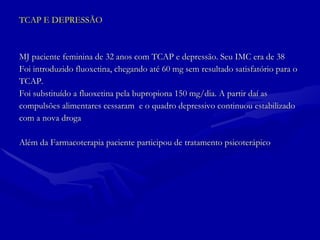 TCAP E DEPRESSÃO MJ paciente feminina de 32 anos com TCAP e depressão. Seu IMC era de 38 Foi introduzido fluoxetina, chegando até 60 mg sem resultado satisfatório para o TCAP.  Foi substituído a fluoxetina pela bupropiona 150 mg/dia. A partir daí as  compulsões alimentares cessaram  e o quadro depressivo continuou estabilizado  com a nova droga Além da Farmacoterapia paciente participou de tratamento psicoterápico  