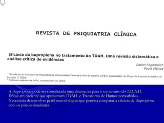 A Bupropiona pode ser considerada uma alternativa para o tratamento do T.D.A.H. Eficaz em paciente que apresentam TDAH  e Transtorno de Humor comórbidos. Necessário desenvolver perfil metodológico que permita comparar a eficácia da Bupropiona  com os psicoestimulantes 