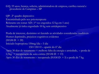 GQ, 33 anos, branca, solteira, administradora de empresa, católica natural e procedente de Campinas – SP QP:  2º quadro depressivo Encaminhada pelo seu psicoterapeuta Relutante em tomar AD ( 1ª vez engordou 12 kg em 1 ano) Atualmente já tinha engordado 10 kg sem antidepressivo Perda de interesse, desânimo só fazendo as atividades consideradas inadiáveis Humor deprimido, prejuízos cognitivos evidentes  (HAM-D  = 20) Iniciado bupropiona 150mg/dia – 5 dia 150+150+0 – apartir do 6º dia  Após 30 dias de tratamento = melhora falta da energia e ansiedade,  – perda de  2,5kg.  = recuperação de auto-estima (HAM-D  = 15) Após 30 dias de tratamento – recuperada (HAM-D  = 5) e perda de 7 kg. 