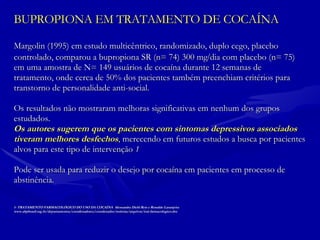 BUPROPIONA EM TRATAMENTO DE COCAÍNA Margolin (1995) em estudo multicêntrico, randomizado, duplo cego, placebo  controlado, comparou a bupropiona SR (n= 74) 300 mg  dia com placebo (n= 75) em uma amostra de N= 149 usuários de cocaína durante 12 semanas de tratamento, onde cerca de 50% dos pacientes também preenchiam critérios para  transtorno de personalidade anti-social.  Os resultados não mostraram melhoras significativas em nenhum dos grupos  estudados.  Os autores sugerem que os pacientes com sintomas depressivos associados tiveram melhores desfechos ,  merecendo em futuros estudos a busca por pacientes alvos para este tipo de intervenção  1 Pode ser usada para reduzir o desejo por cocaína em pacientes em processo de  abstinência. 1- TRATAMENTO FARMACOLÓGICO DO USO DA COCAÍNA  Alessandra Diehl Reis e Ronaldo Laranjeira www.abpbrasil.org.br/departamentos/coordenadores/coordenador/noticias/arquivos/trat-farmacologico.doc 