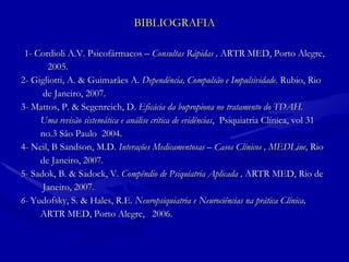 BIBLIOGRAFIA 1- Cordioli A.V. Psicofármacos –  Consultas Rápidas ,  ARTR MED, Porto Alegre, 2005. 2- Gigliotti, A. & Guimarães A.  Dependência, Compulsão e Impulsividade.  Rubio, Rio  de Janeiro, 2007. 3- Mattos, P. & Segenreich, D.  Eficácia da bupropiona no tratamento do TDAH.  Uma revisão sistemática e análise crítica de evidências ,  Psiquiatria Clínica, vol 31  no.3 São Paulo  2004. 4- Neil, B Sandson, M.D.  Interações Medicamentosas – Casos Clínicos , MEDLine,  Rio de Janeiro, 2007. 5- Sadok, B. & Sadock, V.  Compêndio de Psiquiatria Aplicada ,  ARTR MED, Rio de Janeiro, 2007. 6-  Yudofsky, S. & Hales, R.E.  Neuropsiquiatria e Neurociências na prática Clínica,  ARTR MED, Porto Alegre,  2006. 