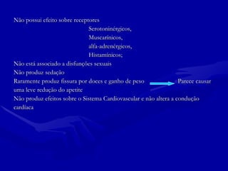 Não possui efeito sobre receptores  Serotoninérgicos, Muscarínicos,  alfa-adrenérgicos,  Histamínicos; Não está associado a disfunções sexuais Não produz sedação Raramente produz fissura por doces e ganho de peso  Parece causar uma leve redução do apetite Não produz efeitos sobre o Sistema Cardiovascular e não altera a condução  cardíaca 
