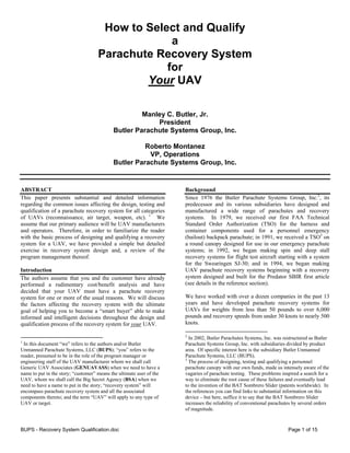 BUPS - Recovery System Qualification.doc Page 1 of 15
How to Select and Qualify
a
Parachute Recovery System
for
Your UAV
Manley C. Butler, Jr.
President
Butler Parachute Systems Group, Inc.
Roberto Montanez
VP, Operations
Butler Parachute Systems Group, Inc.
ABSTRACT
This paper presents substantial and detailed information
regarding the common issues affecting the design, testing and
qualification of a parachute recovery system for all categories
of UAVs (reconnaissance, air target, weapon, etc). 1
We
assume that our primary audience will be UAV manufacturers
and operators. Therefore, in order to familiarize the reader
with the basic process of designing and qualifying a recovery
system for a UAV, we have provided a simple but detailed
exercise in recovery system design and, a review of the
program management thereof.
Introduction
The authors assume that you and the customer have already
performed a rudimentary cost/benefit analysis and have
decided that your UAV must have a parachute recovery
system for one or more of the usual reasons. We will discuss
the factors affecting the recovery system with the ultimate
goal of helping you to become a “smart buyer” able to make
informed and intelligent decisions throughout the design and
qualification process of the recovery system for your UAV.
1
In this document “we” refers to the authors and/or Butler
Unmanned Parachute Systems, LLC (BUPS); “you” refers to the
reader, presumed to be in the role of the program manager or
engineering staff of the UAV manufacturer whom we shall call
Generic UAV Associates (GENUAVASS) when we need to have a
name to put in the story; “customer” means the ultimate user of the
UAV, whom we shall call the Big Secret Agency (BSA) when we
need to have a name to put in the story; “recovery system” will
encompass parachute recovery system and all the associated
components thereto; and the term “UAV” will apply to any type of
UAV or target.
Background
Since 1976 the Butler Parachute Systems Group, Inc.2
, its
predecessor and its various subsidiaries have designed and
manufactured a wide range of parachutes and recovery
systems. In 1979, we received our first FAA Technical
Standard Order Authorization (TSO) for the harness and
container components used for a personnel emergency
(bailout) backpack parachute; in 1991, we received a TSO3
on
a round canopy designed for use in our emergency parachute
systems; in 1992, we began making spin and deep stall
recovery systems for flight test aircraft starting with a system
for the Swearingen SJ-30; and in 1994, we began making
UAV parachute recovery systems beginning with a recovery
system designed and built for the Predator SBIR first article
(see details in the reference section).
We have worked with over a dozen companies in the past 13
years and have developed parachute recovery systems for
UAVs for weights from less than 50 pounds to over 6,000
pounds and recovery speeds from under 30 knots to nearly 500
knots.
2
In 2002, Butler Parachutes Systems, Inc. was restructured as Butler
Parachute Systems Group, Inc. with subsidiaries divided by product
area. Of specific interest here is the subsidiary Butler Unmanned
Parachute Systems, LLC (BUPS).
3
The process of designing, testing and qualifying a personnel
parachute canopy with our own funds, made us intensely aware of the
vagaries of parachute testing. These problems inspired a search for a
way to eliminate the root cause of these failures and eventually lead
to the invention of the BAT Sombrero Slider (patents worldwide). In
the references you can find links to substantial information on this
device – but here, suffice it to say that the BAT Sombrero Slider
increases the reliability of conventional parachutes by several orders
of magnitude.
 