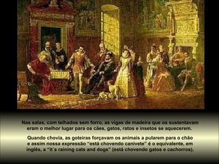 Nas salas, com telhados sem forro, as vigas de madeira que os sustentavam  eram o melhor lugar para os cães, gatos, ratos e insetos se aquecerem.  Quando chovia, as goteiras forçavam os animais a pularem para o chão  e assim nossa expressão “está chovendo canivete” é o equivalente, em  inglês, a “it´s raining cats and dogs” (está chovendo gatos e cachorros).  