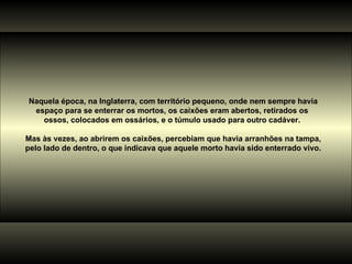 Naquela época, na Inglaterra, com território pequeno, onde nem sempre havia espaço para se enterrar os mortos, os caixões eram abertos, retirados os  ossos, colocados em ossários, e o túmulo usado para outro cadáver.  Mas às vezes, ao abrirem os caixões, percebiam que havia arranhões na tampa, pelo lado de dentro, o que indicava que aquele morto havia sido enterrado vivo. 