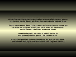 Os banhos eram tomados numa única tina, enorme, cheia de água quente,  e o chefe da família tinha o privilégio do primeiro banho na água limpa.  Depois, sem trocar a água, vinham os outros homens da casa, por ordem  de idade, as mulheres também por idade, e por fim, as crianças.  Os bebês eram os últimos a tomarem banho. Quando chegava a vez deles, a água já estava tão suja que era possível “perder” um bebê lá dentro.  Por isso a expressão”don´t throw the baby out with the bath water”,  literalmente “não jogue o bebê fora junto com a água do banho”. 