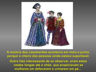 A maioria dos casamentos acontecia em maio e junho,  porque o cheiro das pessoas ainda estava suportável. Outro fato interessante de se observar, eram estas vestes longas até o chão, que propiciavam as mulheres em defecarem e urinarem em pé...   
