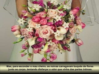 Mas, para esconder o mau cheiro, as noivas carregavam buquês de flores  junto ao corpo, tentando disfarçar o odor que vinha das partes íntimas. 