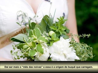 Daí ser maio o “mês das noivas” e essa é a origem do buquê que carregam.  