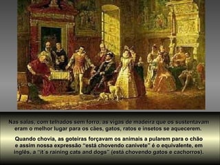 Nas salas, com telhados sem forro, as vigas de madeira que os sustentavam  eram o melhor lugar para os cães, gatos, ratos e insetos se aquecerem.  Quando chovia, as goteiras forçavam os animais a pularem para o chão  e assim nossa expressão “está chovendo canivete” é o equivalente, em  inglês, a “it´s raining cats and dogs” (está chovendo gatos e cachorros).  