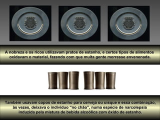 A nobreza e os ricos utilizavam pratos de estanho, e certos tipos de alimentos  oxidavam o material, fazendo com que muita gente morresse envenenada. Também usavam copos de estanho para cerveja ou uísque e essa combinação,  às vezes, deixava o indivíduo “no chão”, numa espécie de narcolepsia  induzida pela mistura de bebida alcoólica com óxido de estanho. 