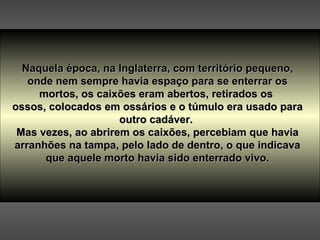 Naquela época, na Inglaterra, com território pequeno, onde nem sempre havia espaço para se enterrar os mortos, os caixões eram abertos, retirados os  ossos, colocados em ossários e o túmulo era usado para outro cadáver.  Mas vezes, ao abrirem os caixões, percebiam que havia arranhões na tampa, pelo lado de dentro, o que indicava que aquele morto havia sido enterrado vivo. 