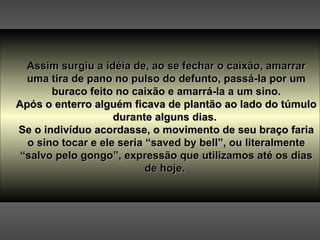 Assim surgiu a idéia de, ao se fechar o caixão, amarrar uma tira de pano no pulso do defunto, passá-la por um buraco feito no caixão e amarrá-la a um sino. Após o enterro alguém ficava de plantão ao lado do túmulo durante alguns dias.  Se o indivíduo acordasse, o movimento de seu braço faria o sino tocar e ele seria “saved by bell”, ou literalmente “salvo pelo gongo”, expressão que utilizamos até os dias de hoje.  